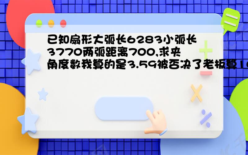 已知扇形大弧长6283小弧长3770两弧距离700,求夹角度数我算的是3.59被否决了老板算100°呢，说我算错了