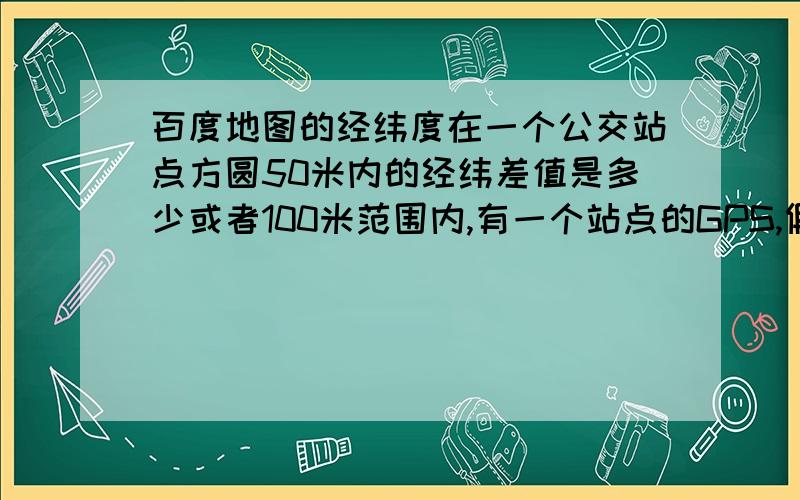 百度地图的经纬度在一个公交站点方圆50米内的经纬差值是多少或者100米范围内,有一个站点的GPS,假如车的经纬度和这个站点的经纬度差多少就到这个站点了～