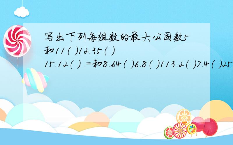 写出下列每组数的最大公因数5和11（ ）12.35（ ）15.12（ ） .=和8.64（ ）6.8（ ）113.2（ ）7.4（ ）25.30（ ）8.16.32（ ）10.20.30（ ）