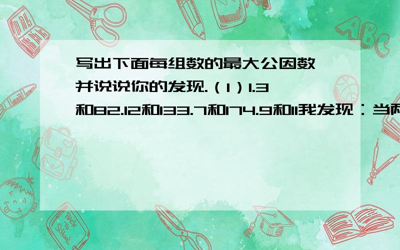 写出下面每组数的最大公因数,并说说你的发现.（1）1.3和82.12和133.7和174.9和11我发现：当两个数的公因数只有（ ）时,（ ）是它们的最大公因数.（2）1.5和152.32和163.35和74.12和36我发现：当较