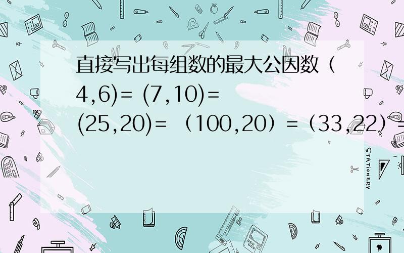 直接写出每组数的最大公因数（4,6)= (7,10)= (25,20)= （100,20）=（33,22）= （14,1）= （15,9）= （16,21)=(23,12)= (10,18)= (14,28)= (27,36)=