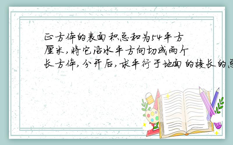 正方体的表面积总和为54平方厘米,将它沿水平方向切成两个长方体,分开后,求平行于地面的棱长的总和.