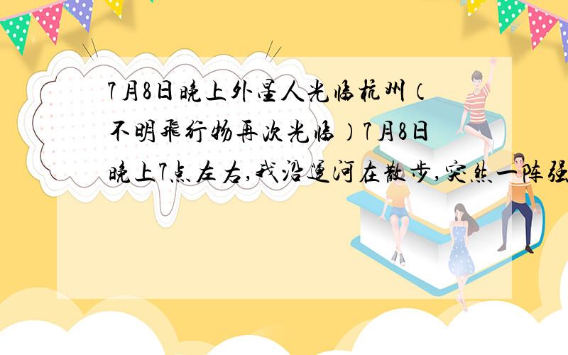 7月8日晚上外星人光临杭州（不明飞行物再次光临）7月8日晚上7点左右,我沿运河在散步,突然一阵强光刺来（半秒）,我以为是手电筒,刚想骂,但是抬头一看,好家伙,一个看上去好似一个硬盘大