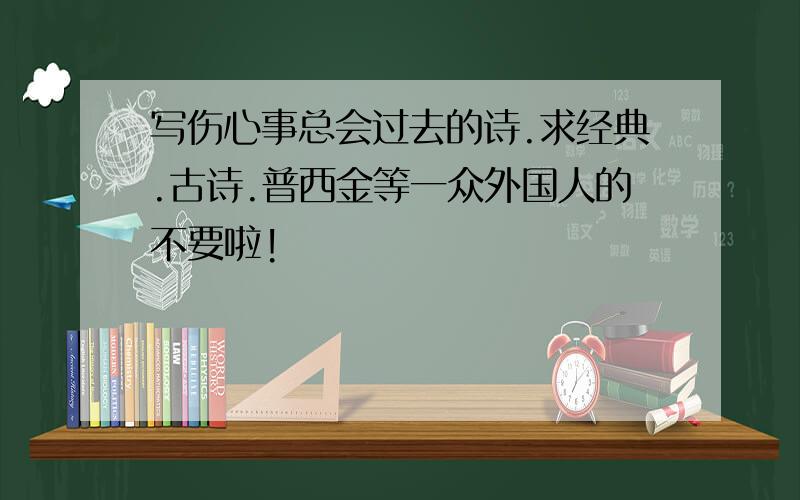 写伤心事总会过去的诗.求经典.古诗.普西金等一众外国人的不要啦!