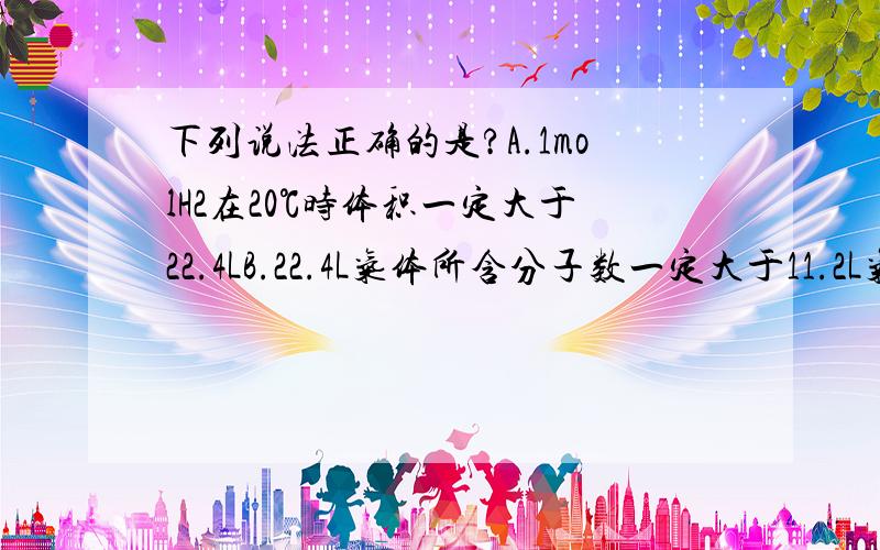 下列说法正确的是?A.1molH2在20℃时体积一定大于22.4LB.22.4L气体所含分子数一定大于11.2L气体所含分子数C.当某气体的体积为22.4L时它一定处于标准状态下D.在相同条件下若两种气体的体积相等,