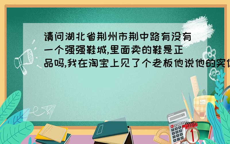 请问湖北省荆州市荆中路有没有一个强强鞋城,里面卖的鞋是正品吗,我在淘宝上见了个老板他说他的实体店是这个.我希望得到客观答案!想买双鞋,现实中贵的买不起!