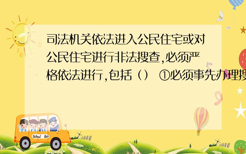 司法机关依法进入公民住宅或对公民住宅进行非法搜查,必须严格依法进行,包括（） ①必须事先办理搜查证；②搜查时向被搜查人出示搜查证；③必须征得被搜查人同意；④只针对可能隐藏