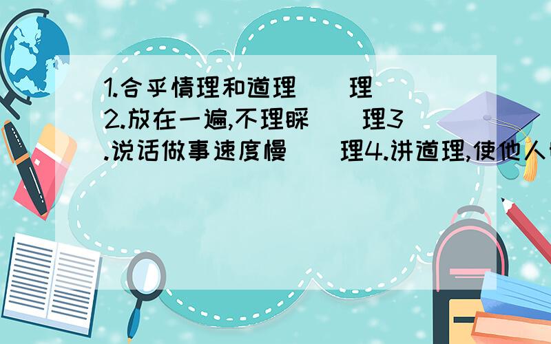 1.合乎情理和道理（）理  2.放在一遍,不理睬（）理3.说话做事速度慢（）理4.讲道理,使他人明白（）理要四字词语.不会做告诉我答案!