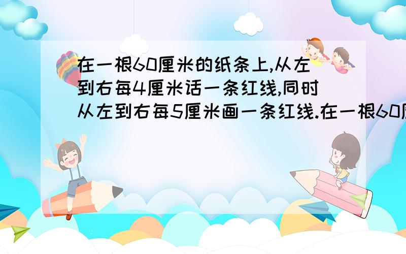 在一根60厘米的纸条上,从左到右每4厘米话一条红线,同时从左到右每5厘米画一条红线.在一根60厘米的纸条上,从左到右每4厘米话一条红线,同时从左到右每5厘米画一条红线,那么一共有多少条