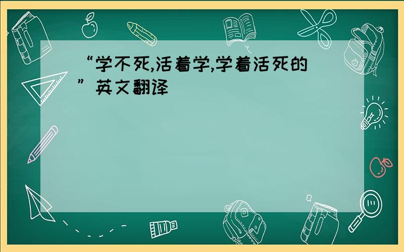 “学不死,活着学,学着活死的”英文翻译