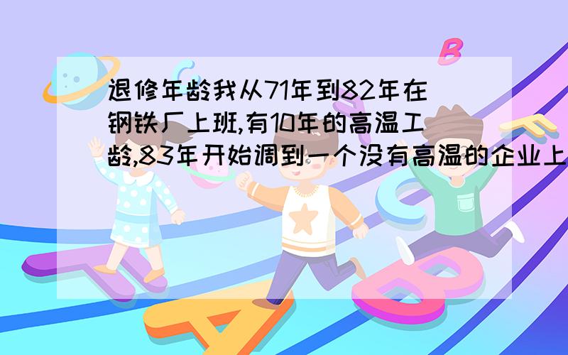 退修年龄我从71年到82年在钢铁厂上班,有10年的高温工龄,83年开始调到一个没有高温的企业上班,到现在有20多年了,不知道我55岁能不能正退,我原来的高温工龄还算不算.