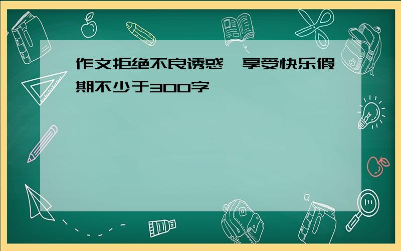 作文拒绝不良诱惑,享受快乐假期不少于300字