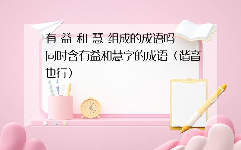 有 益 和 慧 组成的成语吗同时含有益和慧字的成语（谐音也行）