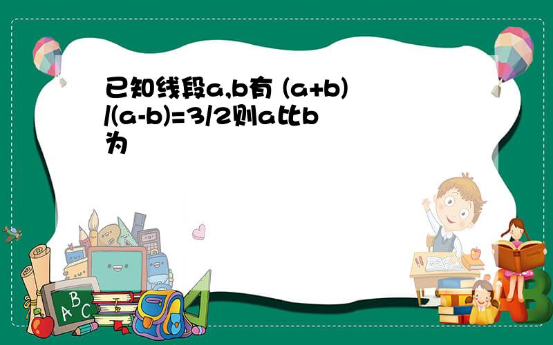 已知线段a,b有 (a+b)/(a-b)=3/2则a比b为