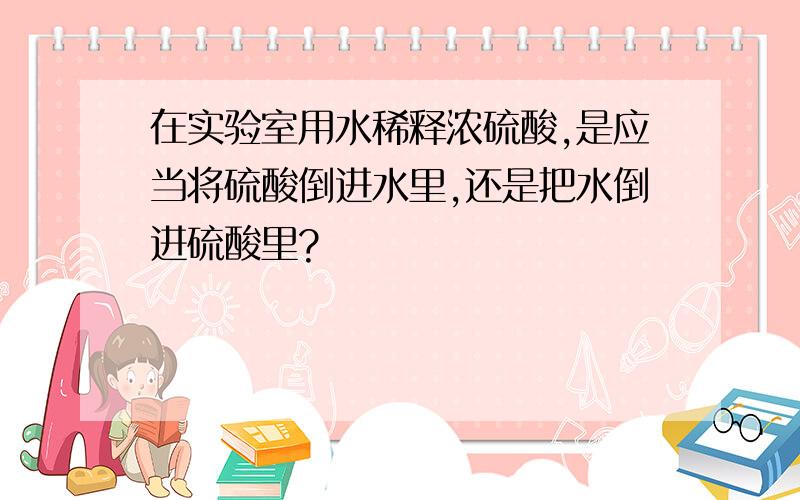 在实验室用水稀释浓硫酸,是应当将硫酸倒进水里,还是把水倒进硫酸里?