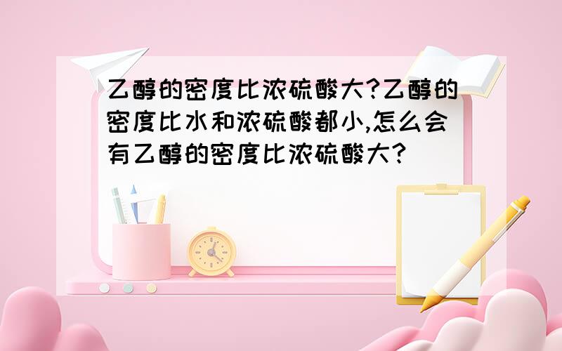 乙醇的密度比浓硫酸大?乙醇的密度比水和浓硫酸都小,怎么会有乙醇的密度比浓硫酸大?