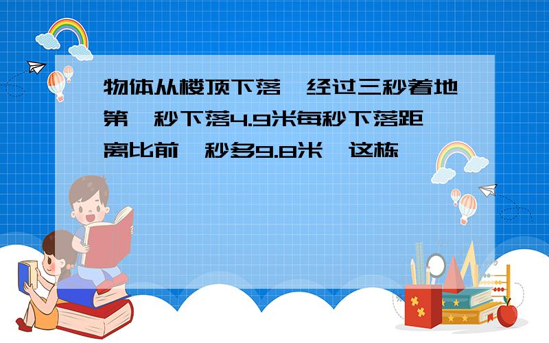 物体从楼顶下落,经过三秒着地第一秒下落4.9米每秒下落距离比前一秒多9.8米,这栋