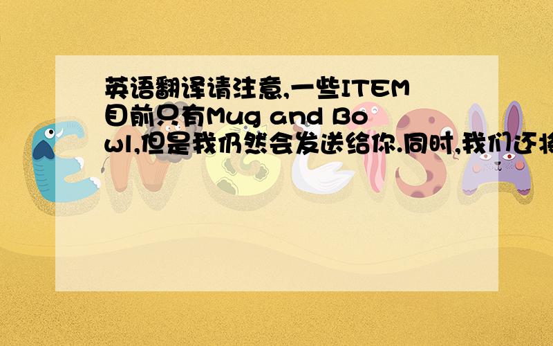 英语翻译请注意,一些ITEM目前只有Mug and Bowl,但是我仍然会发送给你.同时,我们还将准备更多的新产品照片给你参考（除了不锈钢制品）,你可以展示给你的客户看,谢谢你的支持,预祝这会议是