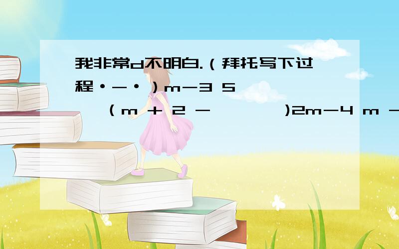 我非常d不明白.（拜托写下过程·-·）m－3 5——— ÷ （m + 2 - ——— )2m－4 m - 2再重新打一次好了。m-3/2m-4 ÷ （m+2-5/m-2） 这纯属是一道计算题！