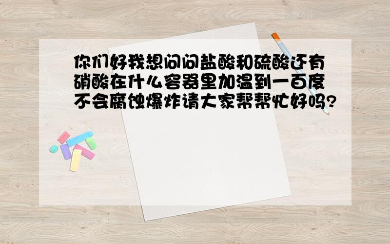 你们好我想问问盐酸和硫酸还有硝酸在什么容器里加温到一百度不会腐蚀爆炸请大家帮帮忙好吗?