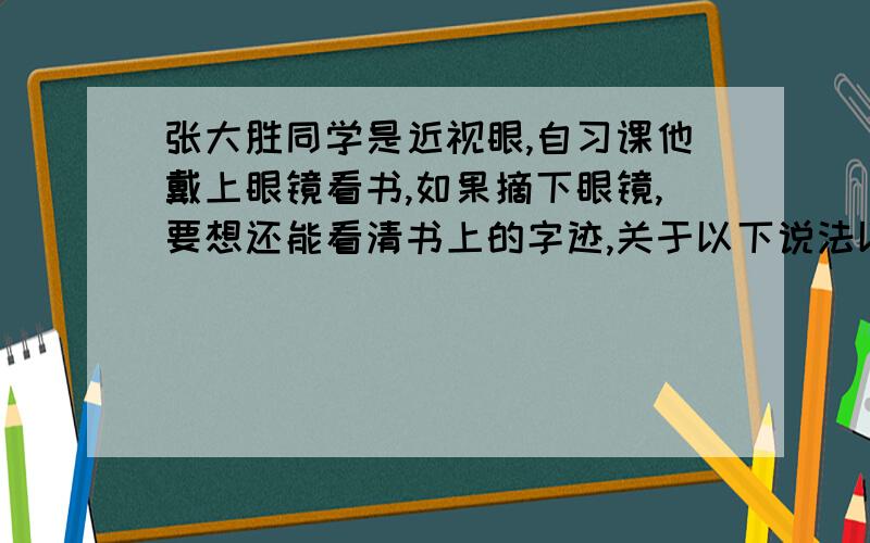 张大胜同学是近视眼,自习课他戴上眼镜看书,如果摘下眼镜,要想还能看清书上的字迹,关于以下说法以及像的情况,下列正确的是：A 将书靠近眼睛,像是倒立的 B 将书靠近眼睛,像是正立的 C 将