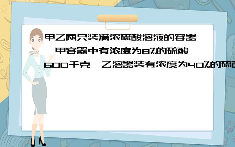 甲乙两只装满浓硫酸溶液的容器,甲容器中有浓度为8%的硫酸600千克,乙溶器装有浓度为40%的硫酸400千克,各取多少千克分别放入对方容器中,才能使这两个容器溶液的浓度一样?