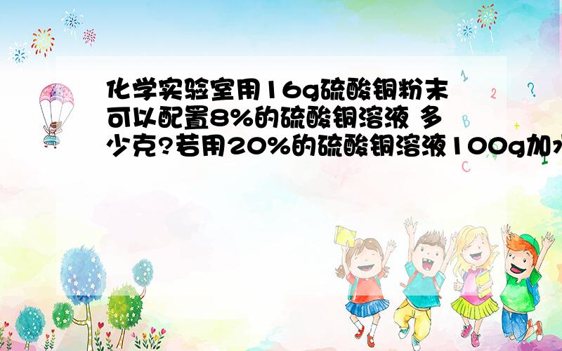 化学实验室用16g硫酸铜粉末可以配置8%的硫酸铜溶液 多少克?若用20%的硫酸铜溶液100g加水稀释可得8%的硫酸铜溶液多少克?