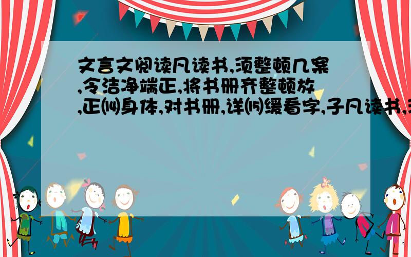 文言文阅读凡读书,须整顿几案,令洁净端正,将书册齐整顿放,正⒁身体,对书册,详⒂缓看字,子凡读书,须整顿几案,令洁净端正,将书册齐整顿放,正身体,对书册,详缓看字,子细分明读之.须要读得