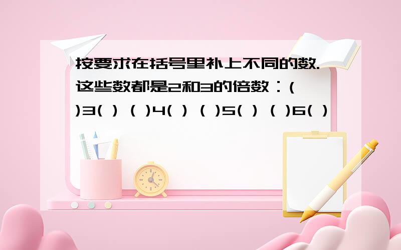 按要求在括号里补上不同的数.这些数都是2和3的倍数：( )3( ) ( )4( ) ( )5( ) ( )6( )