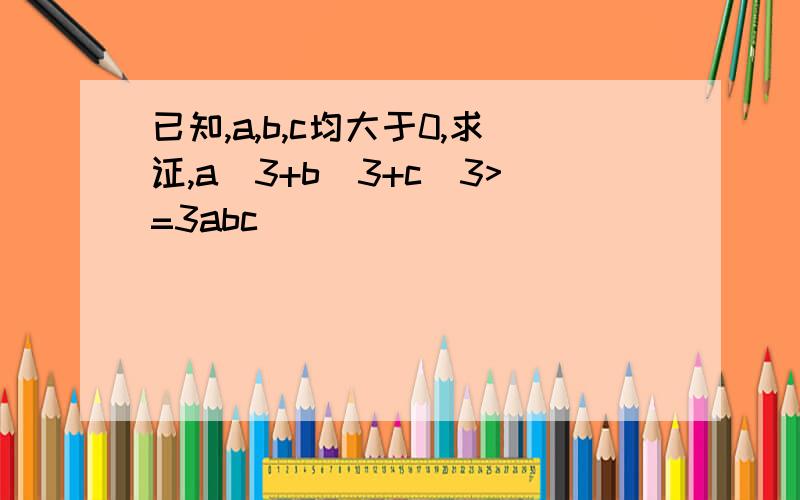 已知,a,b,c均大于0,求证,a^3+b^3+c^3>=3abc