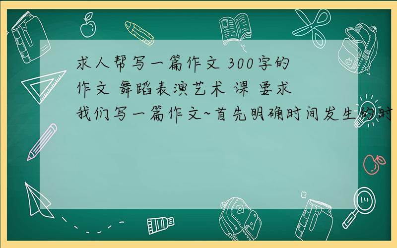 求人帮写一篇作文 300字的作文 舞蹈表演艺术 课 要求我们写一篇作文~首先明确时间发生的时间 地点 环境 以及当地的想土人情第二要有一个亲眼所见的故事和环境 第三 要和音乐的形象同步