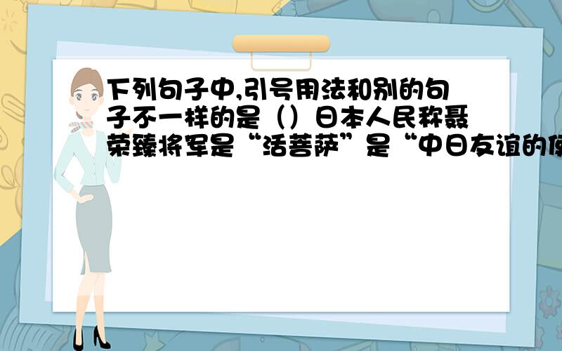 下列句子中,引号用法和别的句子不一样的是（）日本人民称聂荣臻将军是“活菩萨”是“中日友谊的使者” 原来蝙蝠靠喉咙发出人儿听不到的“超声波” 目前陆地上的煤、石油 等矿藏,由