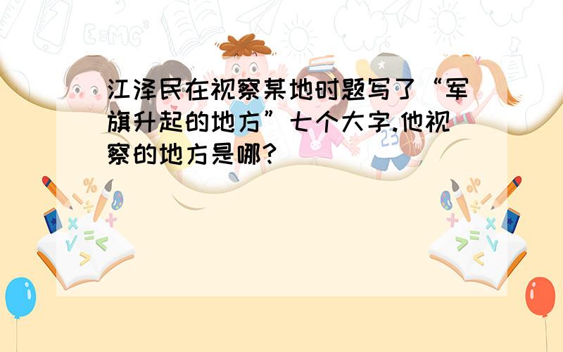 江泽民在视察某地时题写了“军旗升起的地方”七个大字.他视察的地方是哪?