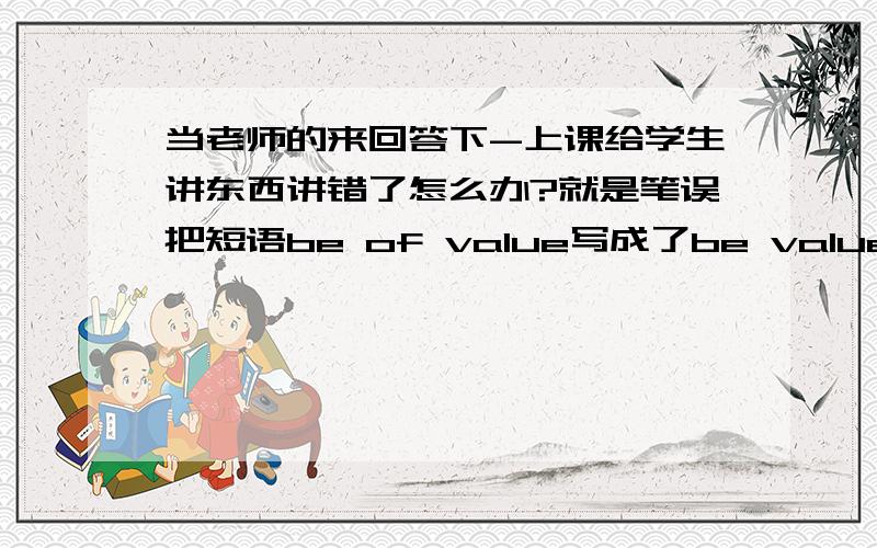 当老师的来回答下-上课给学生讲东西讲错了怎么办?就是笔误把短语be of value写成了be value of还让学生拿be value of造了句.请问这种情况 各位老师一般都是怎么处理的?