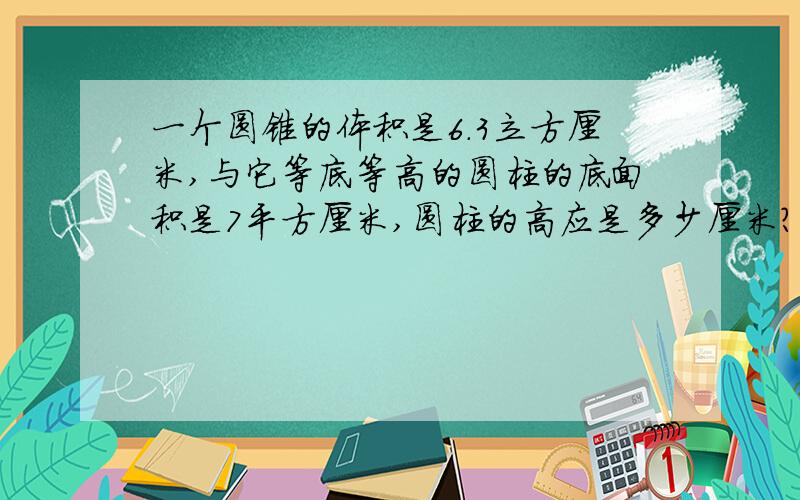 一个圆锥的体积是6.3立方厘米,与它等底等高的圆柱的底面积是7平方厘米,圆柱的高应是多少厘米?