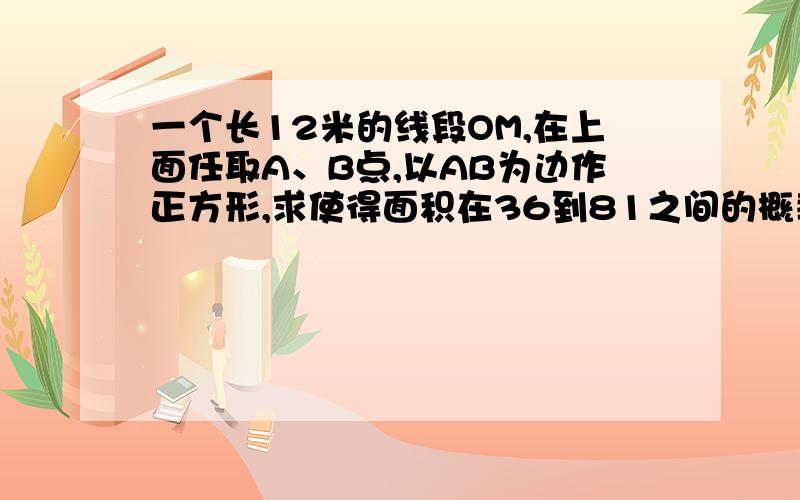 一个长12米的线段OM,在上面任取A、B点,以AB为边作正方形,求使得面积在36到81之间的概率如题,不要跟我说什么P=（9-6）/12=1/3,请用线性规划解释!（画图解释）,我用线性规划不知怎么的算成1/16.