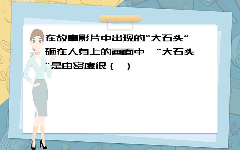 在故事影片中出现的“大石头”砸在人身上的画面中,“大石头”是由密度很（ ）