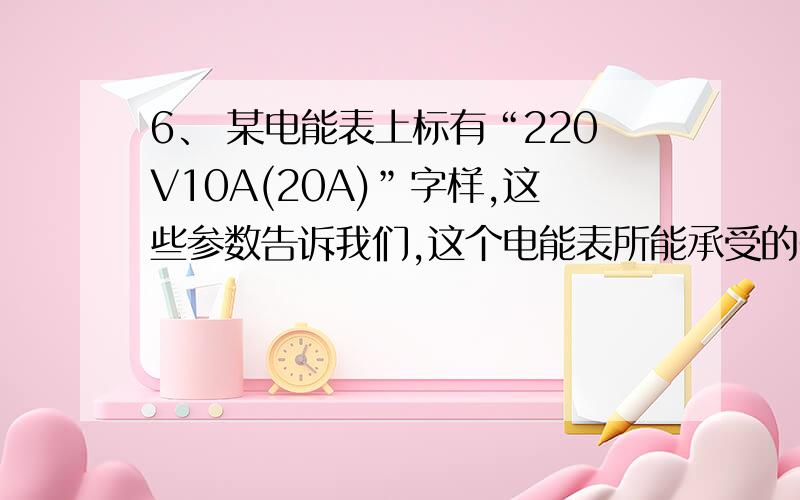 6、 某电能表上标有“220V10A(20A)”字样,这些参数告诉我们,这个电能表所能承受的6、\x05某电能表上标有“220V10A（20A）”字样,这些参数告诉我们,这个电能表所能承受的最大负载是______W,在它