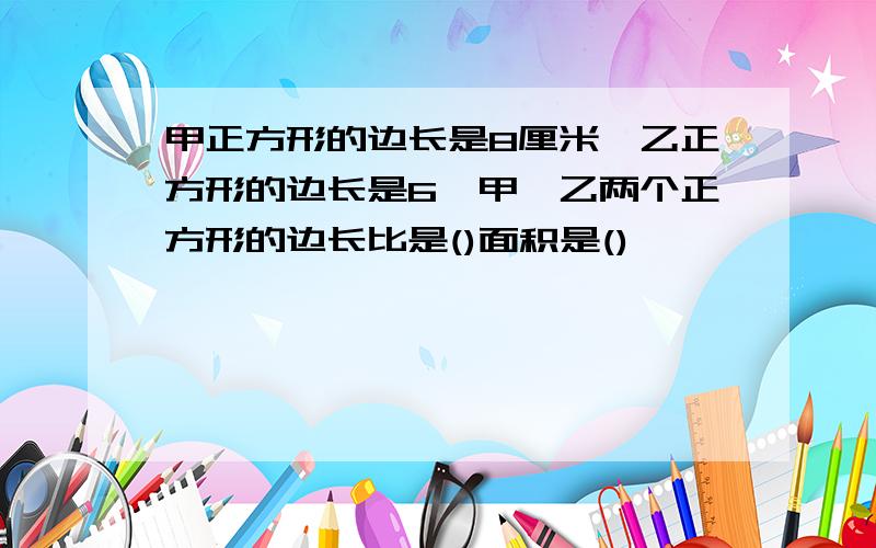 甲正方形的边长是8厘米,乙正方形的边长是6,甲,乙两个正方形的边长比是()面积是()