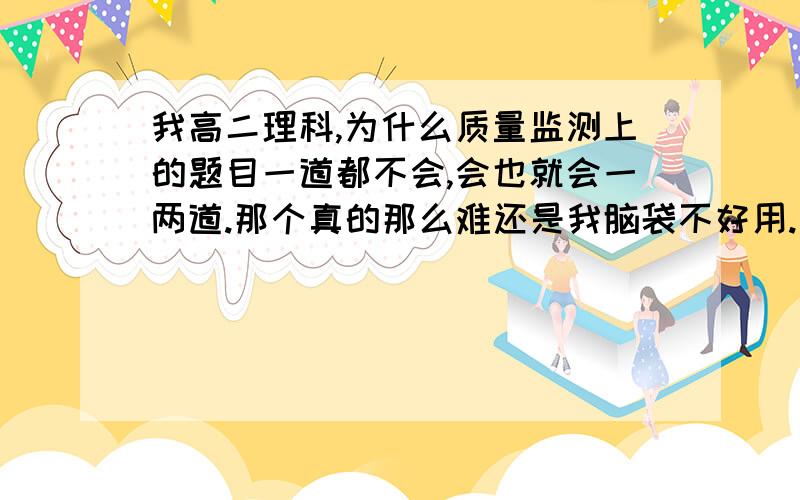 我高二理科,为什么质量监测上的题目一道都不会,会也就会一两道.那个真的那么难还是我脑袋不好用.我上学期没有学,而且感觉上学期的题目也非常难.太恐怖了.