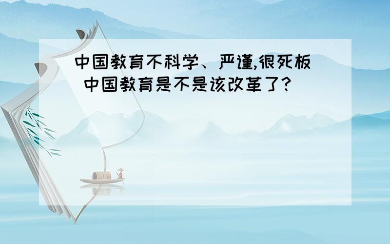 中国教育不科学、严谨,很死板 中国教育是不是该改革了?