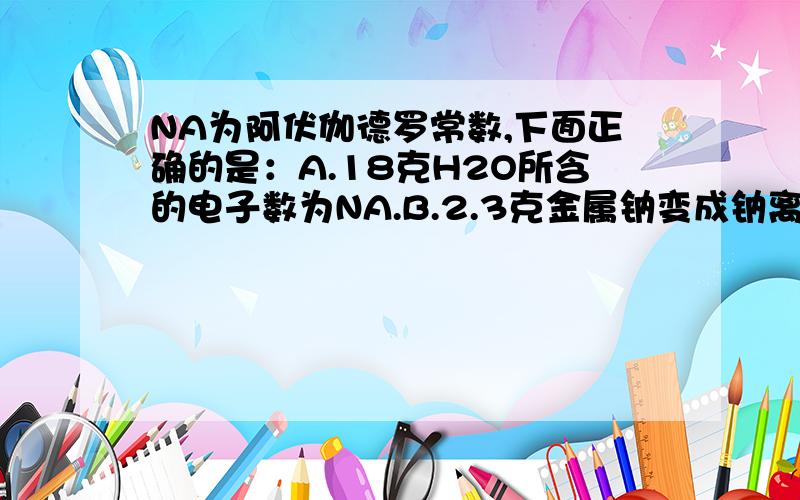 NA为阿伏伽德罗常数,下面正确的是：A.18克H2O所含的电子数为NA.B.2.3克金属钠变成钠离子时失去电子数为0.1NAC.19.6克硫酸所含的硫元素为0.2NA.D.32克氧气含有氧原子为NA.下列各物质中含有原子个