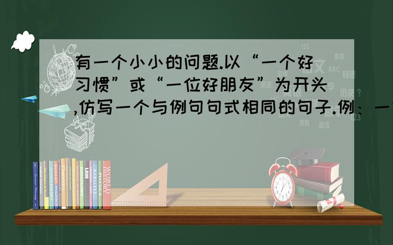 有一个小小的问题.以“一个好习惯”或“一位好朋友”为开头,仿写一个与例句句式相同的句子.例：一本好书像一艘载着我们从狭隘的地方驶向无限广阔的生活海洋的航船.要与例句句式相同