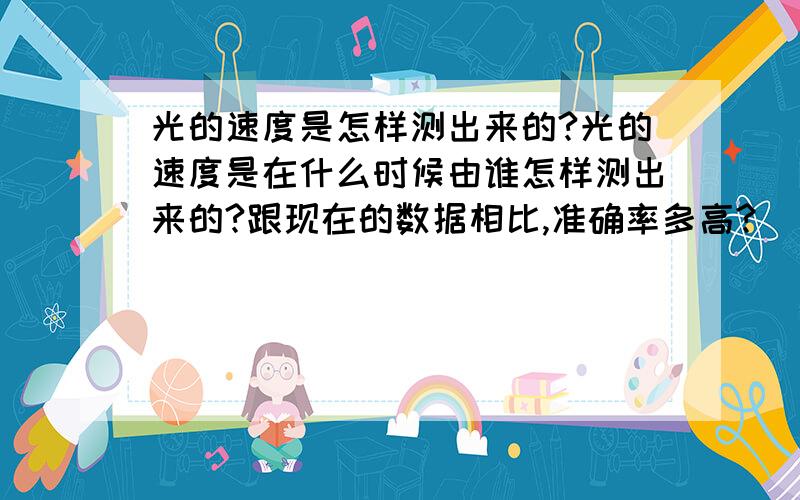 光的速度是怎样测出来的?光的速度是在什么时候由谁怎样测出来的?跟现在的数据相比,准确率多高?