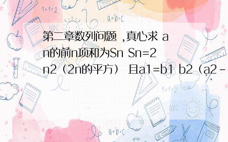 第二章数列问题 ,真心求 an的前n项和为Sn Sn=2n2（2n的平方） 且a1=b1 b2（a2-a1）=a1 问题（1）求an,bn （2）令Cn=an:bn 求Cn 的前几项和Tn