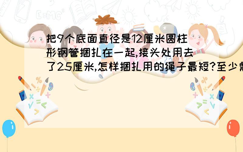 把9个底面直径是12厘米圆柱形钢管捆扎在一起,接头处用去了25厘米,怎样捆扎用的绳子最短?至少需要绳子多少厘米?