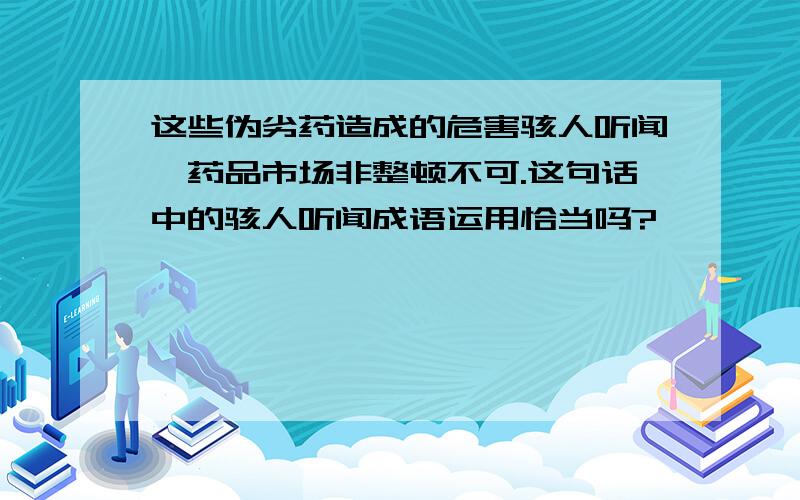 这些伪劣药造成的危害骇人听闻,药品市场非整顿不可.这句话中的骇人听闻成语运用恰当吗?