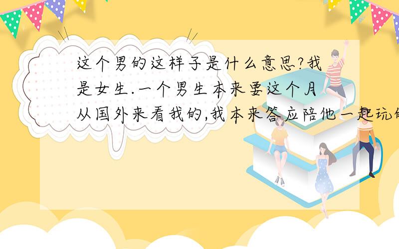 这个男的这样子是什么意思?我是女生.一个男生本来要这个月从国外来看我的,我本来答应陪他一起玩的,可是后来我和他说这个月我要出差没时间.他说他很郁闷,还说我又欠他一个拥抱.然后我