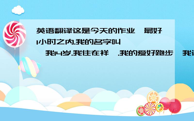 英语翻译这是今天的作业,最好1小时之内.我的名字叫***,我14岁.我住在祥塬.我的爱好跑步,我认为它对我的健康很好.我对网球很有兴趣,因为我喜欢日本的一部动画片《网球王子》.我喜欢星星