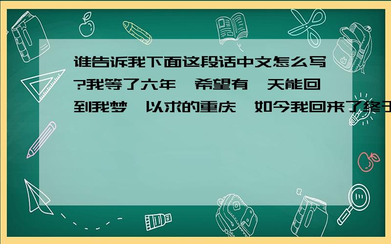 谁告诉我下面这段话中文怎么写?我等了六年,希望有一天能回到我梦寐以求的重庆,如今我回来了终于回到了这个陌生又熟悉的地方,回来这几个月让我感觉一切都变了,变的是那么的陌生陌生